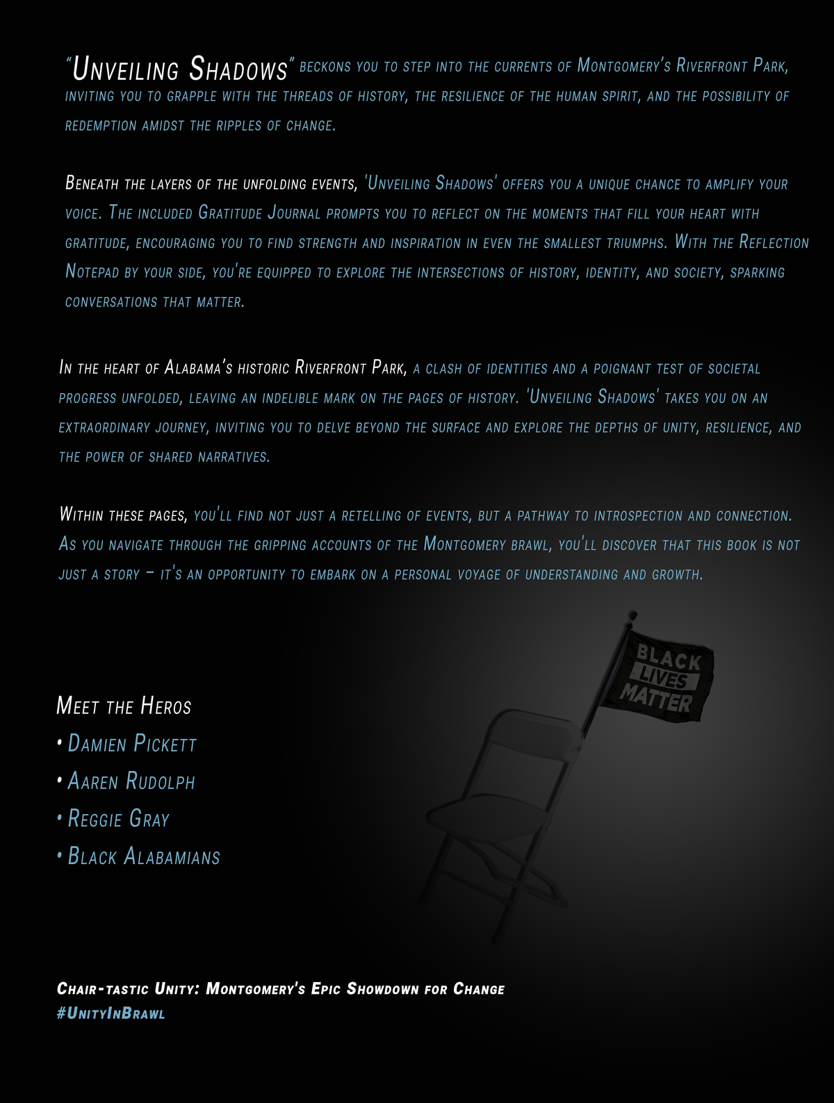 "Back cover of 'Unveiling Shadows: A Journey Through History and Hope,' featuring a powerful image set against a black background. In the spotlight, A spotlight focuses on a folding chair adorned with a Black Lives Matter flag. There are four paragraphs and a list of heros. The scene captures the essence of a historic moment at Riverfront Park in Montgomery, Alabama. A slogan and hashtag sits at bottom.
